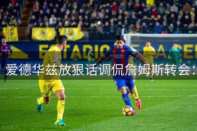 爱德华兹放狠话调侃詹姆斯转会：再犹豫就在赛场见真章